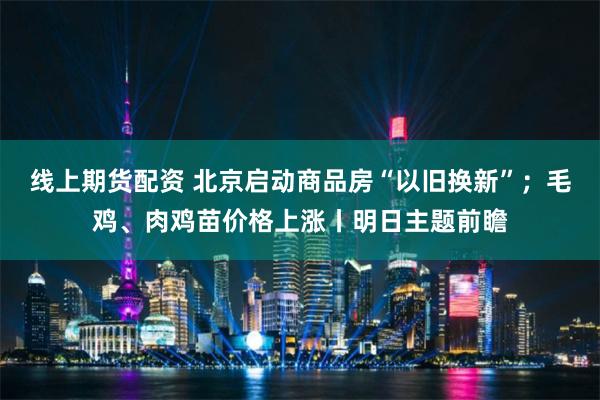 线上期货配资 北京启动商品房“以旧换新”；毛鸡、肉鸡苗价格上涨丨明日主题前瞻