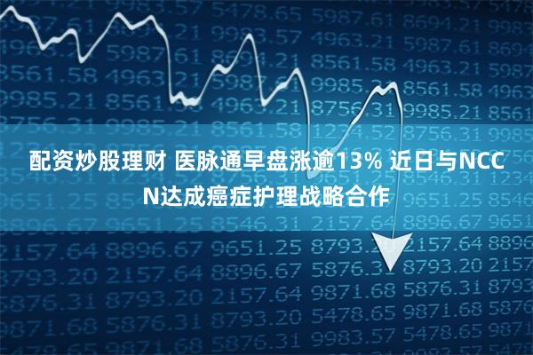 配资炒股理财 医脉通早盘涨逾13% 近日与NCCN达成癌症护理战略合作