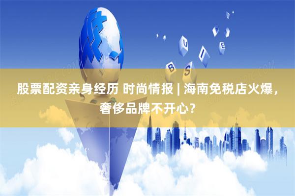 股票配资亲身经历 时尚情报 | 海南免税店火爆，奢侈品牌不开心？