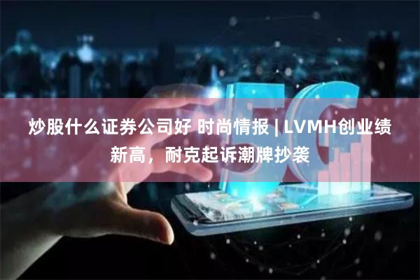 炒股什么证券公司好 时尚情报 | LVMH创业绩新高，耐克起诉潮牌抄袭