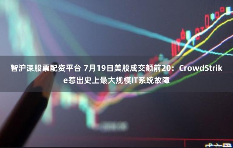 智沪深股票配资平台 7月19日美股成交额前20：CrowdStrike惹出史上最大规模IT系统故障