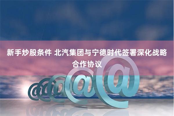 新手炒股条件 北汽集团与宁德时代签署深化战略合作协议