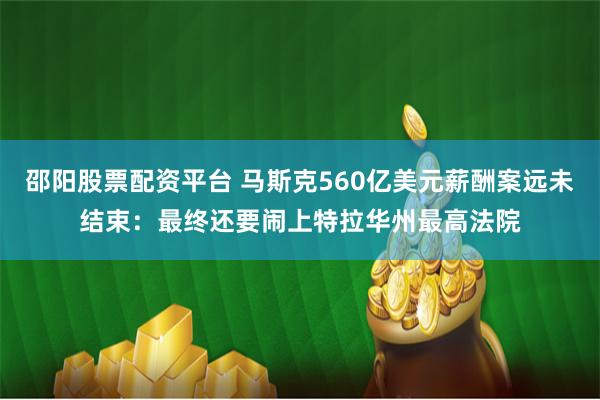 邵阳股票配资平台 马斯克560亿美元薪酬案远未结束：最终还要闹上特拉华州最高法院