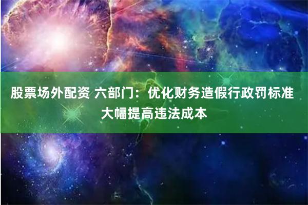 股票场外配资 六部门：优化财务造假行政罚标准 大幅提高违法成本