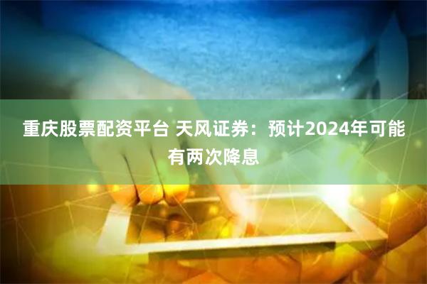 重庆股票配资平台 天风证券：预计2024年可能有两次降息