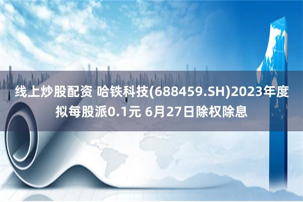 线上炒股配资 哈铁科技(688459.SH)2023年度拟每股派0.1元 6月27日除权除息