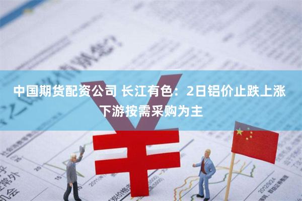 中国期货配资公司 长江有色：2日铝价止跌上涨 下游按需采购为主