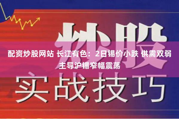 配资炒股网站 长江有色：2日锡价小跌 供需双弱主导沪锡窄幅震荡