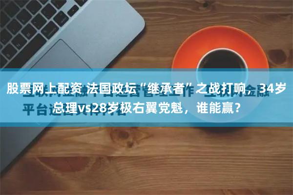 股票网上配资 法国政坛“继承者”之战打响，34岁总理vs28岁极右翼党魁，谁能赢？