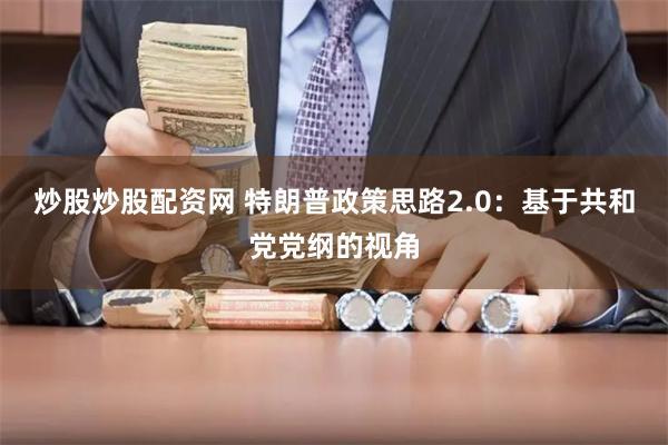 炒股炒股配资网 特朗普政策思路2.0：基于共和党党纲的视角