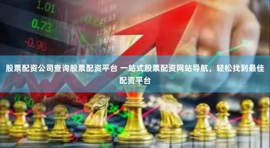 股票配资公司查询股票配资平台 一站式股票配资网站导航，轻松找到最佳配资平台