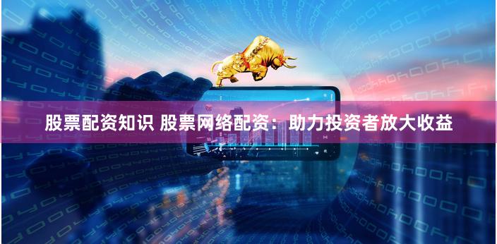 股票配资知识 股票网络配资：助力投资者放大收益
