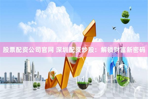 股票配资公司官网 深圳配资炒股：解锁财富新密码
