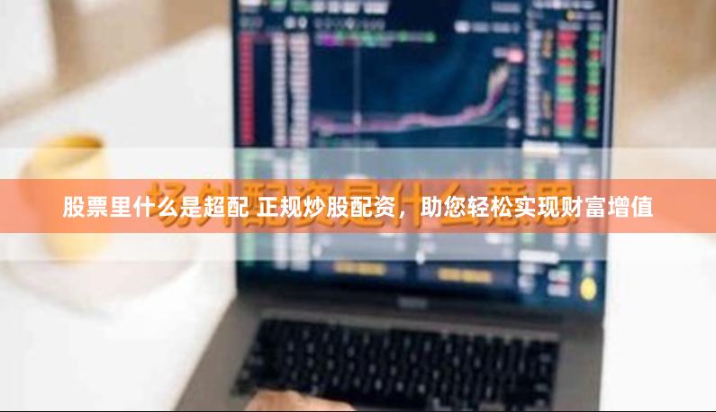 股票里什么是超配 正规炒股配资，助您轻松实现财富增值