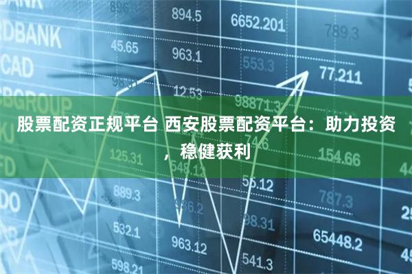 股票配资正规平台 西安股票配资平台：助力投资，稳健获利