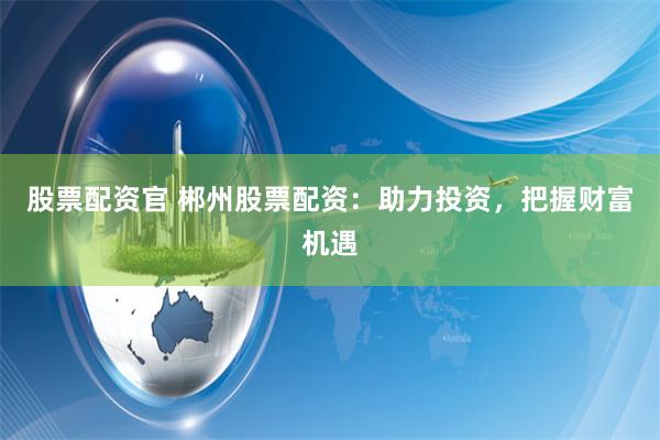 股票配资官 郴州股票配资：助力投资，把握财富机遇