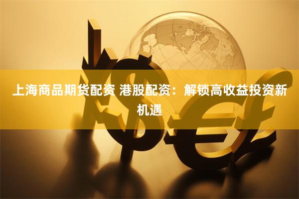 上海商品期货配资 港股配资：解锁高收益投资新机遇