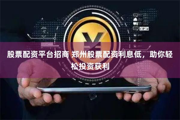 股票配资平台招商 郑州股票配资利息低，助你轻松投资获利