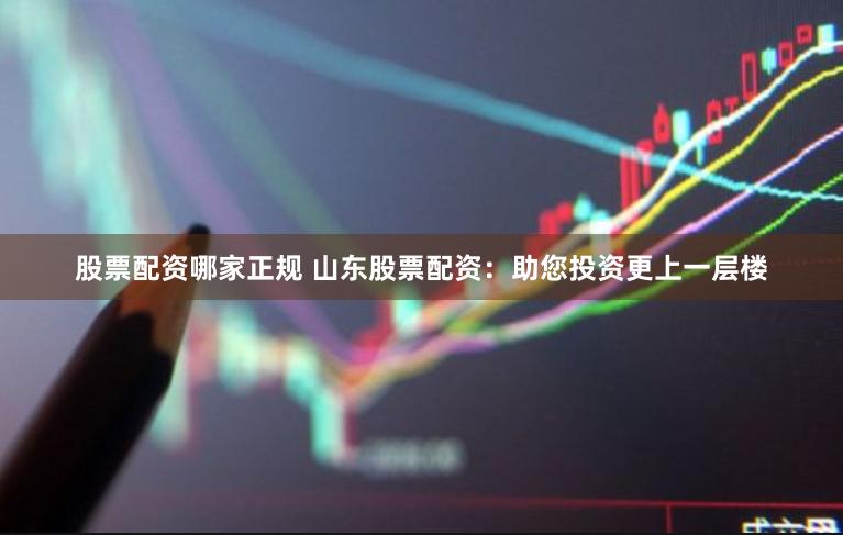 股票配资哪家正规 山东股票配资：助您投资更上一层楼