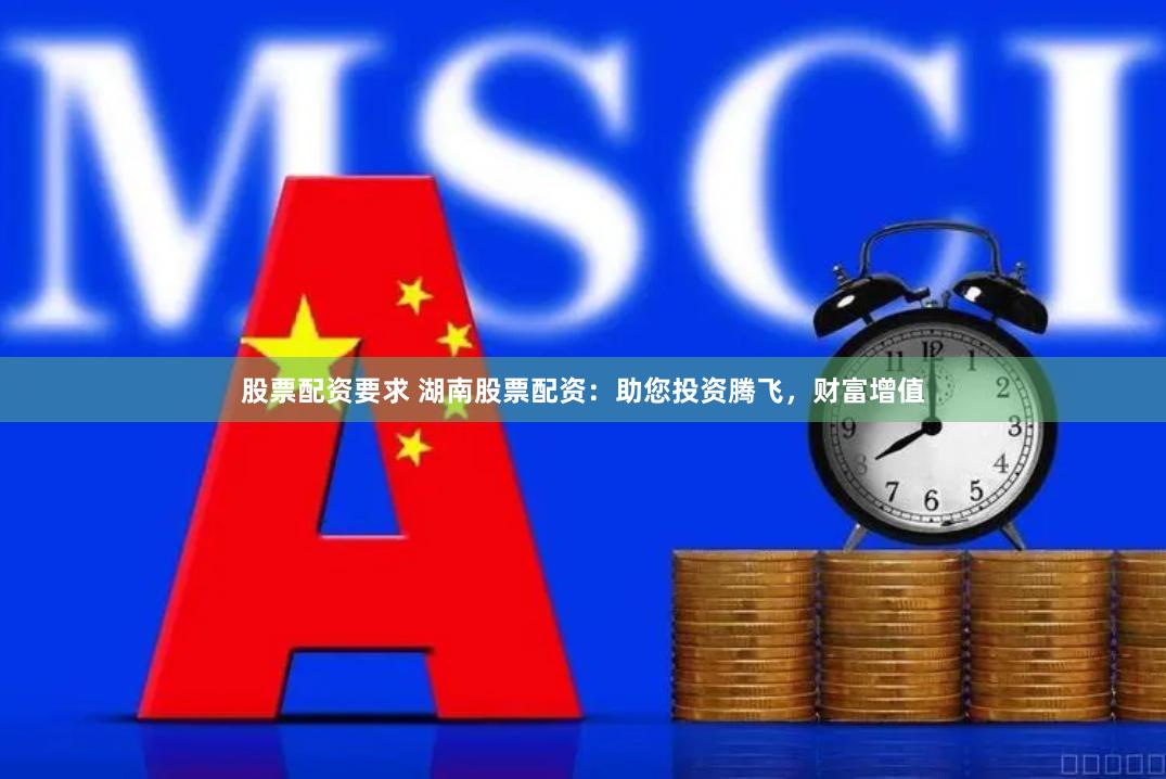 股票配资要求 湖南股票配资：助您投资腾飞，财富增值