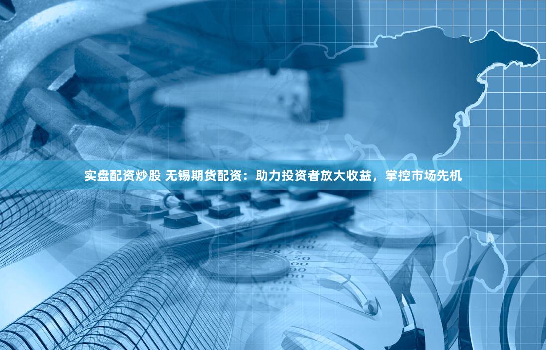 实盘配资炒股 无锡期货配资：助力投资者放大收益，掌控市场先机