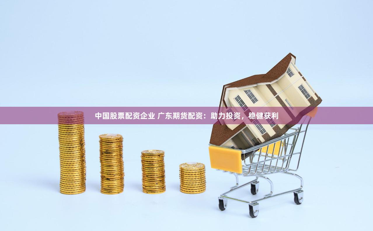 中国股票配资企业 广东期货配资：助力投资，稳健获利