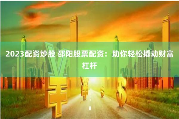 2023配资炒股 邵阳股票配资：助你轻松撬动财富杠杆