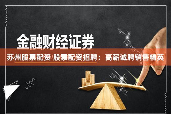 苏州股票配资 股票配资招聘：高薪诚聘销售精英