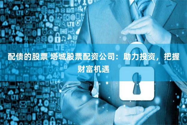 配债的股票 塔城股票配资公司:助力投资,把握财富机遇