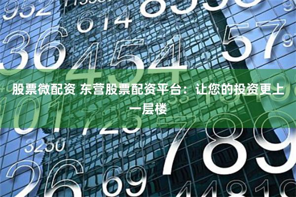 股票微配资 东营股票配资平台：让您的投资更上一层楼