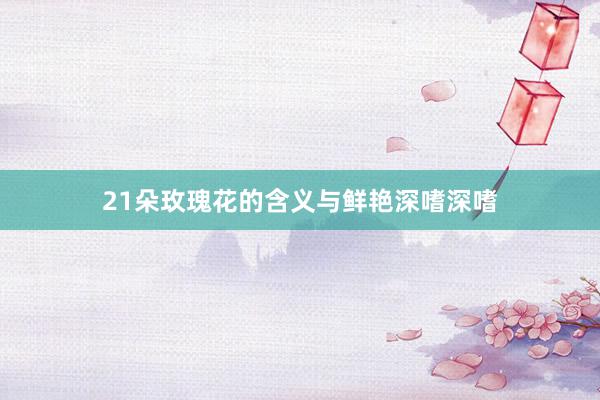 21朵玫瑰花的含义与鲜艳深嗜深嗜